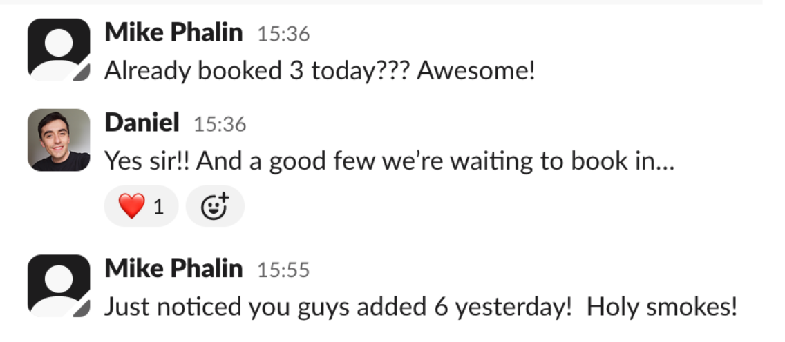 Slack conversation, 9 October — Mike Phalin: Already booked 3 today??? Awesome! Daniel: Yes sir!! And a good few we're waiting to book in. Mike Phalin: Just noticed you guys added 6 yesterday! Holy smokes!